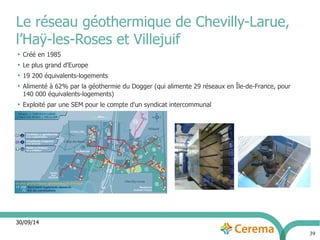 30/09/14 
39 
Le réseau géothermique de Chevilly-Larue, 
l’Haÿ-les-Roses et Villejuif 
● Créé en 1985 
● Le plus grand d'Europe 
● 19 200 équivalents-logements 
● Alimenté à 62% par la géothermie du Dogger (qui alimente 29 réseaux en Île-de-France, pour 
140 000 équivalents-logements) 
● Exploité par une SEM pour le compte d'un syndicat intercommunal 
 