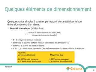 30/09/14 
41 
Quelques éléments de dimensionnement 
Quelques ratios simples à calculer permettent de caractériser le bon 
dimensionnement d'un réseau 
– Densité thermique [MWh/ml.an] 
● d ≈ 8 : moyenne réseaux existants 
● d entre 15 et 20 pour certains réseaux très denses des années 60-70 
● d entre 3 et 6 pour les réseaux récents 
● Si d < 1,5 : limite basse de densité (viabilité économique du réseau difficile à atteindre) 
Pour info, 
Moyennes électricité Moyennes Gaz 
5,6 MWh/m.an transport 11 MWh/m.an transport 
0,34 MWh/m.an distribution 2,1 MWh/m.an distribution 
 