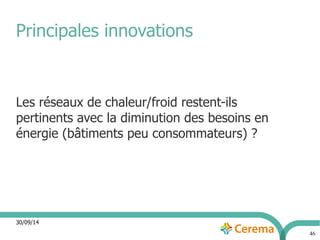 30/09/14 
46 
Principales innovations 
Les réseaux de chaleur/froid restent-ils 
pertinents avec la diminution des besoins en 
énergie (bâtiments peu consommateurs) ? 
 