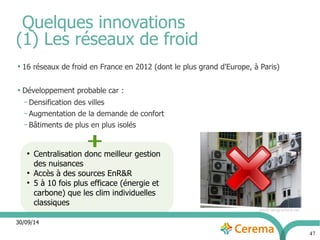 30/09/14 
47 
Quelques innovations 
(1) Les réseaux de froid 
● 16 réseaux de froid en France en 2012 (dont le plus grand d'Europe, à Paris) 
● Développement probable car : 
– Densification des villes 
– Augmentation de la demande de confort 
– Bâtiments de plus en plus isolés 
photo geographica.net 
● Centralisation donc meilleur gestion 
des nuisances 
● Accès à des sources EnR&R 
● 5 à 10 fois plus efficace (énergie et 
carbone) que les clim individuelles 
classiques 
 
