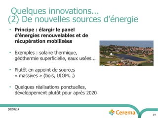 30/09/14 
49 
Quelques innovations... 
(2) De nouvelles sources d’énergie 
● Principe : élargir le panel 
d’énergies renouvelables et de 
récupération mobilisées 
● Exemples : solaire thermique, 
géothermie superficielle, eaux usées... 
● Plutôt en appoint de sources 
« massives » (bois, UIOM...) 
● Quelques réalisations ponctuelles, 
développement plutôt pour après 2020 
 
