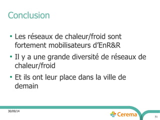 30/09/14 
51 
Conclusion 
● Les réseaux de chaleur/froid sont 
fortement mobilisateurs d’EnR&R 
● Il y a une grande diversité de réseaux de 
chaleur/froid 
● Et ils ont leur place dans la ville de 
demain 
 