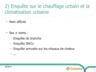 2) Enquête sur le chauffage urbain et la 
climatisation urbaine 
30/09/14 
5 
● Nom officiel 
● Ses ≠ noms : 
– Enquête de branche 
– Enquête SNCU 
– Enquête annuelle sur les réseaux de chaleur 
– ... 
 