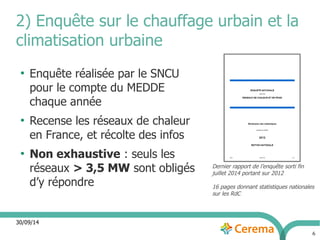 2) Enquête sur le chauffage urbain et la 
climatisation urbaine 
30/09/14 
6 
● Enquête réalisée par le SNCU 
pour le compte du MEDDE 
chaque année 
● Recense les réseaux de chaleur 
en France, et récolte des infos 
● Non exhaustive : seuls les 
réseaux > 3,5 MW sont obligés 
d’y répondre 
Dernier rapport de l’enquête sorti fin 
juillet 2014 portant sur 2012 
16 pages donnant statistiques nationales 
sur les RdC 
 