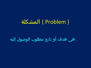 المشكلة ( Problem ) 
. هى هدف أول ناتج مطلوب الوصول إليه 
 