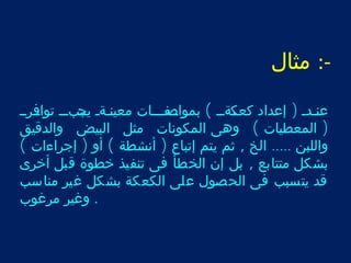 -: مثال 
عنرردر ( إعداد كعرر كةرر ) بموارر صفرررات معينررةر يرر جبررر توارفرررر 
( المعطيات ) وهى المكونات مثل البيض والدقيق 
واللبن ..... الخ , ثم يتم إتباع ( أنشطة ) أو ( إجراءات ) 
بشكل متتابع , بل إن الخطأ فى تنفيذ خطوة قبل أخرى 
قد يتسبب فى الحصول على الكعكة بشكل غير مناسب 
. وغير مرغوب 
 
