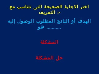 اختر الجابة الصحيحة التى تتناسب مع 
-: التعريف 
الهدف أو الناتج المطلوب الوصول إليه 
........... هو 
المشكلة 
حل المشكلة 
 