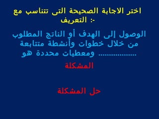 اختر الجابة الصحيحة التى تتناسب مع 
-: التعريف 
الوصول إلى الهدف أو الناتج المطلوب 
من خلل خطوات وأنشطة متتابعة 
.................. ومعطيات محددة هو 
المشكلة 
حل المشكلة 
 