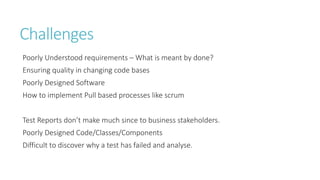 Challenges 
Poorly Understood requirements – What is meant by done? 
Ensuring quality in changing code bases 
Poorly Designed Software 
How to implement Pull based processes like scrum 
Test Reports don’t make much since to business stakeholders. 
Poorly Designed Code/Classes/Components 
Difficult to discover why a test has failed and analyse. 
 