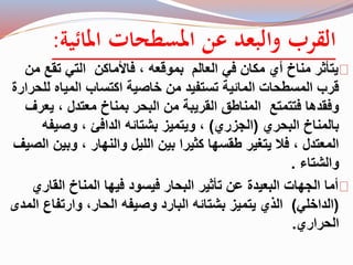 القرب والبعد عن المسطحات المائية: 
يتأثر مناخ أي مكان في العالم بموقعه ، فالأماكن التي تقع من 
قرب المسطحات المائية تستفيد من خاصية اكتساب المياه للحرارة 
وفقدها فتتمتع المناطق القريبة من البحر بمناخ معتدل ، يعرف 
بالمناخ البحري )الجزري( ، ويتميز بشتائه الدافئ ، وصيفه 
المعتدل ، فلا يتغير طقسها كثيرا بين الليل والنهار ، وبين الصيف 
والشتاء . 
أما الجهات البعيدة عن تأثير البحار فيسود فيها المناخ القاري 
)الداخلي( الذي يتميز بشتائه البارد وصيفه الحار، وارتفاع المدى 
الحراري. 
 