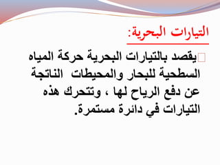 التيارات البحرية: 
يقصد بالتيارات البحرية حركة المياه 
السطحية للبحار والمحيطات الناتجة 
عن دفع الرياح لها ، وتتحرك هذه 
التيارات في دائرة مستمرة. 
 