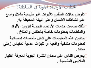 محطات الأرصاد الجوية في السلطنة: 
تفرض حالات الطقس تاثيرات غير طبيعية بشكل واسع 
على نشاطات الانسان وعلى البيئة المحيطة به. 
لذلك صممت خدمات الأرصاد الجوية لتزويد الأفراد 
والمنظمات بمعلومات خاصة بالطقس والمناخ . 
وتكون هذه المعلومات على شكل ملخصات احصائية 
لمعلومات مناخية واقعية أو تنبؤات عددية لمقياس زمني 
محدد. 
يحرص الناس على سماع النشرة الجوية لمعرفة اختيار 
الملابس المناسبة . 
 