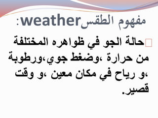 :weather مفهوم الطقس 
حالة الجو في ظواهره المختلفة 
من حرارة ،وضغط جوي،ورطوبة 
،و رياح في مكان معين ،و وقت 
قصير. 
 