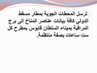 ترسل المحطات الجوية بمطار مسقط 
الدولي كافة بيانات عناصر المناخ إلى برج 
المراقبة بميناء السلطان قابوس بمطرح كل 
ست ساعات بصفة منتظمة. 
 