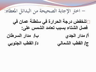 - اختر الإجابة الصحيحة من البدائل المعطاه: 
تنخفض درجة الحرارة في سلطنة عمان في 
فصل الشتاء بسبب تعامد الشمس على: 
أ/ مدار الجدي ب/ مدار السرطان 
ج/ القطب الشمالي د/ القطب الجنوبي 
