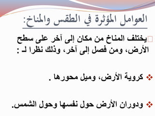 العوامل المؤثرة في الطقس والمناخ: 
يختلف المناخ من مكان إلى آخر على سطح 
الأرض، ومن فصل إلى آخر، وذلك نظرا لـ : 
كروية الأرض، وميل محورها .  
ودوران الأرض حول نفسها وحول الشمس.  
 