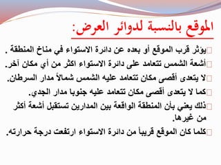 الموقع بالنسبة لدوائر العرض: 
يؤثر قرب الموقع أو بعده عن دائرة الاستواء في مناخ المنطقة . 
أشعة الشمس تتعامد على دائرة الاستواء اكثر من أي مكان آخر. 
لا يتعدى أقصى مكان تتعامد عليه الشمس شمالاً مدار السرطان. 
كما لا يتعدى أقصى مكان تتعامد عليه جنوبا مدار الجدي. 
ذلك يعني بأن المنطقة الواقعة بين المدارين تستقبل أشعة أكثر 
من غيرها. 
كلما كان الموقع قريبا من دائرة الاستواء ارتفعت درجة حرارته. 
 