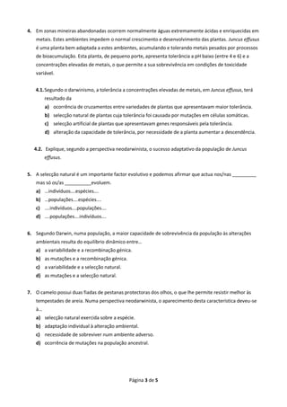 Página 3 de 5 
4. Em zonas mineiras abandonadas ocorrem normalmente águas extremamente ácidas e enriquecidas em metais. Estes ambientes impedem o normal crescimento e desenvolvimento das plantas. Juncus effusus é uma planta bem adaptada a estes ambientes, acumulando e tolerando metais pesados por processos de bioacumulação. Esta planta, de pequeno porte, apresenta tolerância a pH baixo (entre 4 e 6) e a concentrações elevadas de metais, o que permite a sua sobrevivência em condições de toxicidade variável. 
4.1. Segundo o darwinismo, a tolerância a concentrações elevadas de metais, em Juncus effusus, terá resultado da 
a) ocorrência de cruzamentos entre variedades de plantas que apresentavam maior tolerância. 
b) selecção natural de plantas cuja tolerância foi causada por mutações em células somáticas. 
c) selecção artificial de plantas que apresentavam genes responsáveis pela tolerância. 
d) alteração da capacidade de tolerância, por necessidade de a planta aumentar a descendência. 
4.2. Explique, segundo a perspectiva neodarwinista, o sucesso adaptativo da população de Juncus effusus. 
5. A selecção natural é um importante factor evolutivo e podemos afirmar que actua nos/nas _________ mas só os/as __________evoluem. 
a) …indivíduos….espécies…. 
b) …populações….espécies…. 
c) ….indivíduos….populações…. 
d) ….populações….indivíduos…. 
6. Segundo Darwin, numa população, a maior capacidade de sobrevivência da população às alterações ambientais resulta do equilíbrio dinâmico entre… 
a) a variabilidade e a recombinação génica. 
b) as mutações e a recombinação génica. 
c) a variabilidade e a selecção natural. 
d) as mutações e a selecção natural. 
7. O camelo possui duas fiadas de pestanas protectoras dos olhos, o que lhe permite resistir melhor às tempestades de areia. Numa perspectiva neodarwinista, o aparecimento desta característica deveu-se à… 
a) selecção natural exercida sobre a espécie. 
b) adaptação individual à alteração ambiental. 
c) necessidade de sobreviver num ambiente adverso. 
d) ocorrência de mutações na população ancestral. 
 