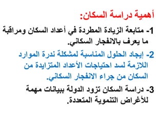 أهمية دراسة السكان: 
-1 متابعة الزيادة المطردة في أعداد السكان ومراقبة 
ما يعرف بالانفجار السكاني. 
-2 إيجاد الحلول المناسبة لمشكلة ندرة الموارد 
اللازمة لسد احتياجات الأعداد المتزايدة من 
السكان من جراء الانفجار السكاني. 
-3 دراسة السكان تزود الدولة ببيانات مهمة 
للأغراض التنموية المتعددة. 
 
