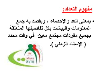 مفهوم التعداد: 
• بمعنى العد والإحصاء ، ويقصد به جمع 
المعلومات والبيانات بكل تفاصيلها المتعلقة 
بجميع مفردات مجتمع معين في وقت محدد 
) الإسناد الزمني (. 
 