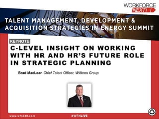 C-LEVEL INSIGHT ON WORKING WITH HR AND HR’S FUTURE ROLE IN STRATEGIC PLANNING Brad MacLean Chief Talent Officer, Willbros Group 
www.wfn360.com 
TALENT MANAGEMENT, DEVELOPMENT & ACQUISITION STRATEGIES IN ENERGY SUMMIT 
KEYNOTE  