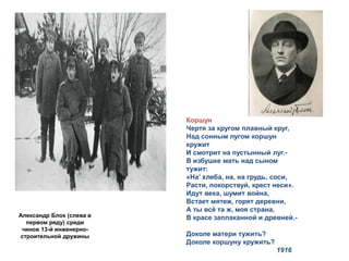 Александр Блок (слева в 
первом ряду) среди 
чинов 13-й инженерно- 
строительной дружины 
Коршун 
Чертя за кругом плавный круг, 
Над сонным лугом коршун 
кружит 
И смотрит на пустынный луг.- 
В избушке мать над сыном 
тужит: 
«На’ хлеба, на, на грудь, соси, 
Расти, покорствуй, крест неси». 
Идут века, шумит война, 
Встает мятеж, горят деревни, 
А ты всё та ж, моя страна, 
В красе заплаканной и древней.- 
Доколе матери тужить? 
Доколе коршуну кружить? 
1916 
 
