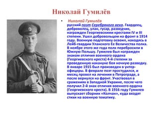Николай Гумилёв 
• Николай Гумилёв 
русский поэт Серебряного века. Гвардеец, 
доброволец, улан, гусар, разведчик, 
награжден Георгиевскими крестами IV и III 
степени. Ушел добровольцем на фронт в 1914 
году. Военную подготовку освоил, находясь в 
Лейб-гвардии Уланского Ее Величества полка. 
В ноябре этого же года полк перебросили в 
Южную Польшу. Гумилев был награжден 
знаком отличия военного ордена 
(Георгиевского креста) 4-й степени за 
проведенную накануне боя ночную разведку. 
В январе 1915 был произведен в унтер- 
офицеры. В феврале поэт простудился, и 
месяц провел на лечении в Петрограде, а 
после вернулся на фронт. Участвовал в 
сражениях в Западной Украине, после чего 
получил 2-й знак отличия военного ордена 
(Георгиевского креста). В 1916 году Гумилев 
выпускает сборник «Колчан», куда входят 
стихи на военную тематику. 
 