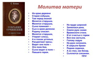 Молитва матери 
• На краю деревни 
• Старая избушка. 
• Там перед иконой 
• Молится старушка. 
• Молится старушка, 
• Сына поминает – 
• Сын в краю далеком 
• Родину спасает. 
• Молится старушка, 
• Утирает слезы, 
• А в глазах усталых 
• Расцветают грезы. 
• Видят они поле – 
• Это поле боя, 
• Сына видит в поле – 
• Павшего героя. 
• На груди широкой 
• Запеклася рана, 
• Сжали руки знамя 
• Вражеского стана. 
• И от счастья с горем 
• Вся она застыла, 
• Голову седую 
• На руки склонила. 
• И закрыли брови 
• Редкие сединки, 
• А из глаз, как бисер, 
• Сыплются слезинки. 
• 1914 
 