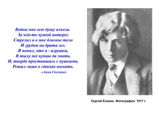 Сергей Есенин. Фотография. 1917 г. 
Война мне всю душу изъела. 
За чей-то чужой интерес 
Стрелил я в мне близкое тело 
И грудью на брата лез. 
Я понял, что я - игрушка, 
В тылу же купцы да знать, 
И, твердо простившись с пушками, 
Решил лишь в стихах воевать. 
«Анна Снегина» 
 