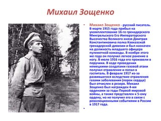 Михаил Зощенко 
• Михаил Зощенко - русский писатель. 
В марте 1915 года прибыл на 
укомплектование 16-го гренадерского 
Мингрельского Его Императорского 
Высочества Великого князя Дмитрия 
Константиновича полка Кавказской 
гренадерской дивизии и был назначен 
на должность младшего офицера 
пулеметной команды. В ноябре этого 
же года он получил легкое ранение в 
ногу. В июле 1916 года его произвели в 
поручики. В ходе проведения 
немецкими солдатами газовой атаки 
получил отравление и попал в 
госпиталь. В феврале 1917 из-за 
развившегося вследствие отравления 
газами заболевания (порок сердца) 
был отчислен в резерв. Михаил 
Зощенко был награжден 4-мя 
орденами за годы Первой мировой 
войны, а также представлен к 5-ому 
ордену, но не получил его в связи с 
революционными событиями в России 
в 1917 года. 
• 
 