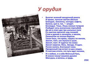 У орудия 
• Взлетит зеленой звездочкой ракета 
И ярким, лунным светом обольет 
Блиндаж, землянку, контуры лафета, 
Колеса, щит и, тая, — упадет. 
Безлюдье. Тишь. Лишь сонные патрули 
Разбудят ночь внезапною стрельбой, 
Да им в ответ две-три шальные пули 
Со свистом пролетят над головой. 
Стою и думаю о ласковом, о милом, 
Покинутом на теплых берегах. 
Такая тишь, что кровь, струясь по жилам, 
Звенит, поет, как музыка в ушах. 
Звенит, поет. И чудится так живо: 
Звенят сверчки. Ночь. Звезды. Я один. 
Росою налита, благоухает нива. 
Прозрачный пар встает со дна лощин, 
Я счастлив оттого, что путь идет полями, 
• И я любим, и в небе Млечный Путь, 
И нежно пахнут вашими духами 
Моя рука, и волосы, и грудь. 
1916 
 
