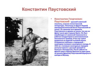 Константин Паустовский 
• Константин Георгиевич 
Паустовский - русский советский 
писатель, классик отечественной 
литературы. Поначалу на фронт Первой 
империалистической Костя Паустовский не 
попал. По законам того времени, 
Паустовского в армию не взяли, так как на 
фронт ушли два старших брата. Он был 
освобожден от воинской повинности и 
работал кондуктором и вагоновожатым 
московского трамвая. И все же сумел 
вырваться из мирной тыловой жизни. 
Отправился поближе к передовой – 
санитаром полевого санитарного поезда. В 
1915-м с полевым санитарным отрядом 
отступал вместе с русской армией по 
Польше и Белоруссии. После гибели на 
фронте двух старших братьев (в один день 
на разных фронтах) Паустовский вернулся к 
матери в Москву. 
• 
 