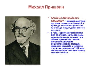 Михаил Пришвин 
• Михаил Михайлович 
Пришвин – русский советский 
писатель, автор произведений о 
природе, охотничьих рассказов, 
произведений для детей разного 
возраста. 
• В годы Первой мировой войны 
был санитаром, затем военным 
корреспондентом, печатая свои 
очерки в различных газетах. 
Попытка осмысления 
общечеловеческой трагедии 
мирового масштаба у писателя 
отражена в дневниках 1915 года, 
где встречаются описания разных 
эпизодов войны. 
 
