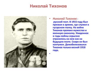 Николай Тихонов 
• Николай Тихонов - 
русский поэт. В 1915 году был 
призван в армию, где служил в 
гусарском полку. На войне 
Тихонов проявил мужество и 
военную смекалку. Увиденное 
в годы войны серьезно 
отразилось на нем как на 
будущем поэте. Скоро он был 
контужен. Демобилизовался 
Тихонов только весной 1918 
года. 
• 
 