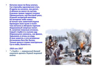 • Котелок меня по боку хлопал, 
Гул стрельбы однозвучнее стал, 
И вдали он качался, как ропот, 
А вблизи он висел по кустам. 
В рыжих травах гадюки головка 
Промелькнула, как быстрый укол, 
Я рукой загорелой винтовку 
На вечернее небо навел. 
И толчок чуть заметной отдачи 
Проводил мою пулю в полет. 
Там метался в обстреле горячем 
Окружаемый смертью пилот. 
И, салютом тяжелым оплакан, 
Серый «таубе»1 в гулком аду 
Опрокинулся навзничь, как факел, 
Зарываясь в огонь на ходу. 
И мне кажется, в это мгновенье 
Остановлен был бег бытия, 
Только жили в глухих повтореньях 
Гул и небо, болото и я. 
1916 или 1917 
• * «Таубе» — германский боевой 
самолет времен Первой мировой 
войны 
 