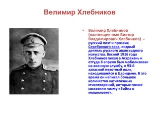 Велимир Хлебников 
• Велимир Хлебников 
(настоящее имя Виктор 
Владимирович Хлебников) – 
русский поэт и прозаик 
Серебряного века, видный 
деятель русского авангардного 
искусства. Весной 1916 года 
Хлебников уехал в Астрахань и 
оттуда 8 апреля был мобилизован 
на военную службу, в 93-й 
запасной пехотный полк, 
находившийся в Царицыне. В это 
время он написал большое 
количество антивоенных 
стихотворений, которые позже 
составили поэму «Война в 
мышеловке». 
 