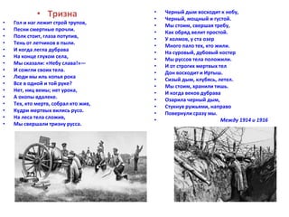 • Тризна 
• Гол и наг лежит строй трупов, 
• Песни смертные прочли. 
• Полк стоит, глаза потупив, 
• Тень от летчиков в пыли. 
• И когда легла дубрава 
• На конце глухом села, 
• Мы сказали: «Небу слава!»— 
• И сожгли своих тела. 
• Люди мы иль копья рока 
• Все в одной и той руке? 
• Нет, ниц вемы; нет урока, 
• А окопы вдалеке. 
• Тех, кто мертв, собрал кто жив, 
• Кудри мертвых вились русо. 
• На леса тела сложив, 
• Мы свершали тризну русса. 
• Черный дым восходит к небу, 
• Черный, мощный и густой. 
• Мы стоим, свершая требу, 
• Как обряд велит простой. 
• У холмов, у ста озер 
• Много пало тех, кто жили. 
• На суровый, дубовый костер 
• Мы руссов тела положили. 
• И от строгих мертвых тел 
• Дон восходит и Иртыш. 
• Сизый дым, клубясь, летел. 
• Мы стоим, хранили тишь. 
• И когда веков дубрава 
• Озарила черный дым, 
• Стукнув ружьями, направо 
• Повернули сразу мы. 
• Между 1914 и 1916 
 