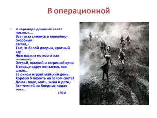 В операционной 
• В коридоре длинный хвост 
носилок... 
Все глаза слились в тревожно- 
скорбный 
взгляд,- 
Там, за белой дверью, красный 
ад: 
Нож визжит по кости, как 
напилок,- 
Острый, жалкий и звериный крик 
В сердце вдруг вонзается, как 
штык... 
За окном играет майский день. 
Хорошо б пожить на белом свете! 
Дома - поле, мать, жена и дети,- 
Все темней на бледных лицах 
тень… 
1914 
 