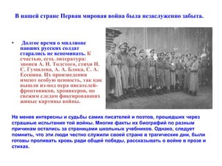 В нашей стране Первая мировая война была незаслуженно забыта. 
• Долгое время о миллионе 
павших русских солдат 
старались не вспоминать. К 
счастью, есть литература: 
эпопея А. Н. Толстого, стихи Н. 
С. Гумилева, А. А. Блока, С. А. 
Есенина. Их произведения 
имеют особую ценность, так как 
вышли из-под пера писателей- 
фронтовиков, хроникеров, по 
свежим следам фиксировавших 
живые картины войны. 
Не менее интересны и судьбы самих писателей и поэтов, прошедших через 
страшные испытания той войны. Многие факты их биографий по разным 
причинам остались за страницами школьных учебников. Однако, следует 
помнить, что эти люди честно служили своей стране в трагические дни, были 
готовы проливать кровь ради общей победы, рассказывать о войне в прозе и 
стихах. 
 