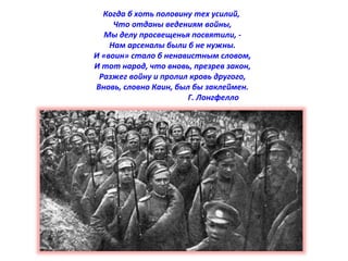 Когда б хоть половину тех усилий, 
Что отданы ведениям войны, 
Мы делу просвещенья посвятили, - 
Нам арсеналы были б не нужны. 
И «воин» стало б ненавистным словом, 
И тот народ, что вновь, презрев закон, 
Разжег войну и пролил кровь другого, 
Вновь, словно Каин, был бы заклеймен. 
Г. Лонгфелло 
 