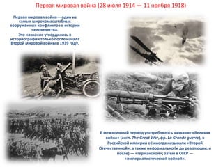Первая мировая война (28 июля 1914 — 11 ноября 1918) 
Первая мировая война— один из 
самых широкомасштабных 
вооружённых конфликтов в истории 
человечества. 
Это название утвердилось в 
историографии только после начала 
Второй мировой войны в 1939 году. 
В межвоенный период употреблялось название «Великая 
война» (англ. The Great War, фр. La Grande guerre), в 
Российской империи её иногда называли «Второй 
Отечественной», а также неформально (и до революции, и 
после) — «германской»; затем в СССР — 
02.10.2014 «империалистической войной». 
 