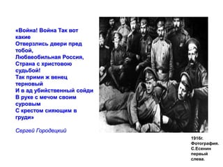 1916г. 
Фотография. 
С.Есенин 
первый 
слева. 
«Война! Война Так вот 
какие 
Отверзлись двери пред 
тобой, 
Любвеобильная Россия, 
Страна с христовою 
судьбой! 
Так прими ж венец 
терновый 
И в ад убийственный сойди 
В руке с мечом своим 
суровым 
С крестом сияющим в 
груди» 
Сергей Городецкий 
 