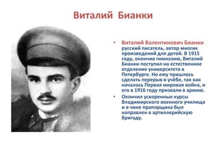 Виталий Бианки 
• Виталий Валентинович Бианки 
русский писатель, автор многих 
произведений для детей. В 1915 
году, окончив гимназию, Виталий 
Бианки поступил на естественное 
отделение университета в 
Петербурге. Но ему пришлось 
сделать перерыв в учёбе, так как 
началась Первая мировая война, и 
его в 1916 году призвали в армию. 
• Окончил ускоренные курсы 
Владимирского военного училища 
и в чине прапорщика был 
направлен в артиллерийскую 
бригаду. 
 