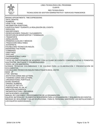 Modelo de 
Mejora 
LÍNEA TECNOLÓGICA DEL PROGRAMA 
CLIENTE 
RED TECNOLÓGICA 
TECNOLOGÍAS DE GESTIÓN ADMINISTRATIVA Y SERVICIOS FINANCIEROS 
MAKING APPOINTMENTS. TIME EXPRESSIONS: 
-DAYS, MONTHS 
-NUMBERS 
-VERB TO BE: YES/NO. 
-INFORMATION QUESTIONS. 
LOGÍSTICA PARA Y DURANTE LA REALIZACIÓN DEL EVENTO: 
-SERVICIOS 
-INSCRIPCIONES 
-RESERVACIONES: PASAJES Y ALOJAMIENTO. 
-RECEPCIÓN EN AEROPUERTOS Y TERMINALES. 
-TRANSPORTE 
-SEÑALIZACIÓN 
-PRIMEROS AUXILIOS Y MÉDICOS 
-TRADUCCIÓN SIMULTÁNEA 
-INTÉRPRETE. 
VOCABULARIO TÉCNICO EN INGLÉS. 
ANSWERING THE PHONE: 
-COMMANDS 
-GREETINGS 
-SPELLING 
-GRAMMAR STRUCTURES 
PARTICIPANTES: 
-TIPOS DE PARTICIPANTES DE ACUERDO CON LA CLASE DE EVENTO: CONFERENCISTAS O PONENTES, 
ASISTENTES, INVITADOS Y COLABORADORES. 
-PERFIL DE LOS ASISTENTES. 
NORMAS TÉCNICAS COLOMBIANAS Y DE CALIDAD PARA LA ELABORACIÓN Y PRESENTACIÓN DE 
DOCUMENTOS. 
VOCABULARIO TÉCNICO EN INGLÉS PARA ETIQUETA EN EL VESTIR. 
MAKE UP 
TYPE WRITING 
-INVITATION CARDS AND LETTERS. 
-THANKING CARDS AND LETTERS. 
-ORGANIZATIONAL PORTFOLIO. 
GIVING ADDRESS: 
-ORDINAL NUMBERS 
-PLACES OF THE CITY 
-PREPOSITIONS: IN, ON, AT 
UBICACIÓN GEOGRÁFICA: 
-INFRAESTRUCTURA Y RECURSOS 
-INSTALACIONES LOCATIVAS 
MANUAL DE FUNCIONES Y PROCEDIMIENTOS DE LA ORGANIZACIÓN. 
EQUIPOS, MATERIALES Y ELEMENTOS REQUERIDOS PARA LA ORGANIZACIÓN Y REALIZACIÓN DE EVENTOS. 
MEDIDAS DE SEGURIDAD Y SALUD OCUPACIONAL: PARA EL PERSONAL ASISTENTE, LAS INSTALACIONES Y 
LOS EQUIPOS AUDIOVISUALES. 
20/09/13 04:18 PM Página 12 de 79 
 