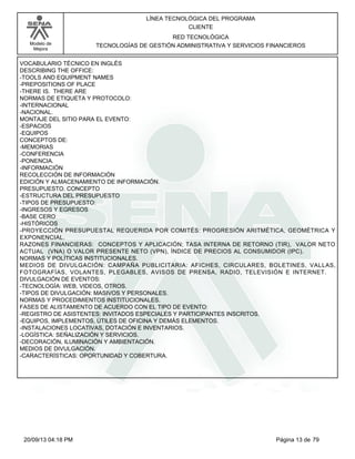 Modelo de 
Mejora 
LÍNEA TECNOLÓGICA DEL PROGRAMA 
CLIENTE 
RED TECNOLÓGICA 
TECNOLOGÍAS DE GESTIÓN ADMINISTRATIVA Y SERVICIOS FINANCIEROS 
VOCABULARIO TÉCNICO EN INGLÉS 
DESCRIBING THE OFFICE: 
-TOOLS AND EQUIPMENT NAMES 
-PREPOSITIONS OF PLACE 
-THERE IS. THERE ARE 
NORMAS DE ETIQUETA Y PROTOCOLO: 
-INTERNACIONAL 
-NACIONAL. 
MONTAJE DEL SITIO PARA EL EVENTO: 
-ESPACIOS 
-EQUIPOS 
CONCEPTOS DE: 
-MEMORIAS 
-CONFERENCIA 
-PONENCIA. 
-INFORMACIÓN 
RECOLECCIÓN DE INFORMACIÓN 
EDICIÓN Y ALMACENAMIENTO DE INFORMACIÓN. 
PRESUPUESTO. CONCEPTO 
-ESTRUCTURA DEL PRESUPUESTO 
-TIPOS DE PRESUPUESTO: 
-INGRESOS Y EGRESOS 
-BASE CERO 
-HISTÓRICOS 
-PROYECCIÓN PRESUPUESTAL REQUERIDA POR COMITÉS: PROGRESIÓN ARITMÉTICA, GEOMÉTRICA Y 
EXPONENCIAL. 
RAZONES FINANCIERAS: CONCEPTOS Y APLICACIÓN; TASA INTERNA DE RETORNO (TIR), VALOR NETO 
ACTUAL (VNA) O VALOR PRESENTE NETO (VPN), ÍNDICE DE PRECIOS AL CONSUMIDOR (IPC). 
NORMAS Y POLÍTICAS INSTITUCIONALES. 
MEDIOS DE DIVULGACIÓN: CAMPAÑA PUBLICITARIA: AFICHES, CIRCULARES, BOLETINES, VALLAS, 
FOTOGRAFÍAS, VOLANTES, PLEGABLES, AVISOS DE PRENSA, RADIO, TELEVISIÓN E INTERNET. 
DIVULGACIÓN DE EVENTOS: 
-TECNOLOGÍA: WEB, VIDEOS, OTROS. 
-TIPOS DE DIVULGACIÓN: MASIVOS Y PERSONALES. 
NORMAS Y PROCEDIMIENTOS INSTITUCIONALES. 
FASES DE ALISTAMIENTO DE ACUERDO CON EL TIPO DE EVENTO: 
-REGISTRO DE ASISTENTES: INVITADOS ESPECIALES Y PARTICIPANTES INSCRITOS. 
-EQUIPOS, IMPLEMENTOS, ÚTILES DE OFICINA Y DEMÁS ELEMENTOS. 
-INSTALACIONES LOCATIVAS, DOTACIÓN E INVENTARIOS. 
-LOGÍSTICA: SEÑALIZACIÓN Y SERVICIOS. 
-DECORACIÓN, ILUMINACIÓN Y AMBIENTACIÓN. 
MEDIOS DE DIVULGACIÓN. 
-CARACTERÍSTICAS: OPORTUNIDAD Y COBERTURA. 
20/09/13 04:18 PM Página 13 de 79 
 