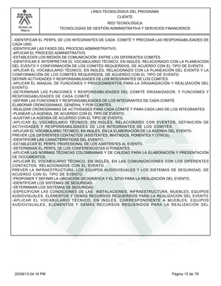 Modelo de 
Mejora 
LÍNEA TECNOLÓGICA DEL PROGRAMA 
CLIENTE 
RED TECNOLÓGICA 
TECNOLOGÍAS DE GESTIÓN ADMINISTRATIVA Y SERVICIOS FINANCIEROS 
- IDENTIFICAR EL PERFIL DE LOS INTEGRANTES DE CADA COMITÉ Y PRECISAR LAS RESPONSABILIDADES DE 
CADA UNO. 
-IDENTIFICAR LAS FASES DEL PROCESO ADMINISTRATIVO. 
-APLICAR EL PROCESO ADMINISTRATIVO. 
-ESTABLECER LOS MEDIOS DE COMUNICACIÓN ENTRE LOS DIFERENTES COMITÉS. 
-IDENTIFICAR E INTERPRETAR EL VOCABULARIO TÉCNICO, EN INGLÉS, RELACIONADO CON LA PLANEACIÓN 
DEL EVENTO Y CONFORMACIÓN DE LOS COMITÉS REQUERIDOS, DE ACUERDO CON EL TIPO DE EVENTO. 
-APLICAR EL VOCABULARIO TÉCNICO, EN INGLÉS, RELACIONADO CON LA PLANEACIÓN DEL EVENTO Y LA 
CONFORMACIÓN DE LOS COMITÉS REQUERIDOS, DE ACUERDO CON EL TIPO DE EVENTO. 
DEFINIR ACTIVIDADES Y RESPONSABILIDADES DE LOS INTEGRANTES DE LOS COMITÉS. 
-APLICAR EL MANUAL DE FUNCIONES Y PROCEDIMIENTOS PARA LA ORGANIZACIÓN Y REALIZACIÓN DEL 
EVENTO. 
-DETERMINAR LAS FUNCIONES Y RESPONSABILIDADES DEL COMITÉ ORGANIZADOR, Y FUNCIONES Y 
RESPONSABILIDADES DE CADA COMITÉ. 
-DEFINIR LAS FUNCIONES Y RESPONSABILIDADES DE LOS INTEGRANTES DE CADA COMITÉ. 
ELABORAR CRONOGRAMAS, GENERAL Y POR COMITÉS. 
-REALIZAR CRONOGRAMAS DE ACTIVIDADES PARA CADA COMITÉ Y PARA CADA UNO DE LOS INTEGRANTES. 
-PLANEAR LA AGENDA, DE ACUERDO CON EL TIPO DE EVENTO. 
-AJUSTAR LA AGENDA DE ACUERDO CON EL TIPO DE EVENTO. 
-APLICAR EL VOCABULARIO TÉCNICO, EN INGLÉS, RELACIONADO CON EVENTOS, DEFINICIÓN DE 
ACTIVIDADES Y RESPONSABILIDADES DE LOS INTEGRANTES DE LOS COMITÉS. 
-APLICAR EL VOCABULARIO TÉCNICO, EN INGLÉS, EN LA ELABORACIÓN DE LA AGENDA DEL EVENTO. 
PREVER LOS DIFERENTES CONTACTOS (ASISTENTES, INVITADOS, PONENTES Y OTROS). 
-IDENTIFICAR LAS CARACTERÍSTICAS DEL EVENTO. 
-ESTABLECER EL PERFIL PROFESIONAL DE LOS ASISTENTES AL EVENTO. 
-DETERMINAR EL PERFIL DE LOS CONFERENCISTAS O PONENTES. 
-APLICAR LAS NORMAS TÉCNICAS COLOMBIANAS Y DE CALIDAD PARA LA ELABORACIÓN Y PRESENTACIÓN 
DE DOCUMENTOS. 
-APLICAR EL VOCABULARIO TÉCNICO, EN INGLÉS, EN LAS COMUNICACIONES CON LOS DIFERENTES 
CONTACTOS, RELACIONADOS CON EL EVENTO. 
PREVER LA INFRAESTRUCTURA, LOS EQUIPOS AUDIOVISUALES Y LOS SISTEMAS DE SEGURIDAD, DE 
ACUERDO CON EL TIPO DE EVENTO. 
-PROPONER Y DEFINIR LA UBICACIÓN GEOGRÁFICA Y EL SITIO PARA LA REALIZACIÓN DEL EVENTO. 
-IDENTIFICAR LOS SISTEMAS DE SEGURIDAD. 
-DETERMINAR LOS SISTEMAS DE SEGURIDAD. 
-ESPECIFICAR LAS CONDICIONES DE LAS INSTALACIONES, INFRAESTRUCTURA, MUEBLES, EQUIPOS 
AUDIOVISUALES, ELEMENTOS Y DEMÁS RECURSOS REQUERIDOS PARA LA REALIZACIÓN DEL EVENTO. 
-APLICAR EL VOCABULARIO TÉCNICO, EN INGLÉS, CORRESPONDIENTE A MUEBLES, EQUIPOS 
AUDIOVISUALES, ELEMENTOS Y DEMÁS RECURSOS REQUERIDOS PARA LA REALIZACIÓN DEL 
20/09/13 04:18 PM Página 15 de 79 
 