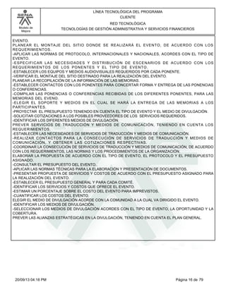 Modelo de 
Mejora 
LÍNEA TECNOLÓGICA DEL PROGRAMA 
CLIENTE 
RED TECNOLÓGICA 
TECNOLOGÍAS DE GESTIÓN ADMINISTRATIVA Y SERVICIOS FINANCIEROS 
EVENTO. 
PLANEAR EL MONTAJE DEL SITIO DONDE SE REALIZARÁ EL EVENTO, DE ACUERDO CON LOS 
REQUERIMIENTOS. 
-APLICAR LAS NORMAS DE PROTOCOLO, INTERNACIONALES Y NACIONALES, ACORDES CON EL TIPO DE 
EVENTO. 
-ESPECIFICAR LAS NECESIDADES Y DISTRIBUCIÓN DE ESCENARIOS DE ACUERDO CON LOS 
REQUERIMIENTOS DE LOS PONENTES Y EL TIPO DE EVENTO. 
-ESTABLECER LOS EQUIPOS Y MEDIOS AUDIOVISUALES REQUERIDOS POR CADA PONENTE. 
-VERIFICAR EL MONTAJE DEL SITIO DESTINADO PARA LA REALIZACIÓN DEL EVENTO. 
PLANEAR LA RECOPILACIÓN DE LA INFORMACIÓN DE LAS MEMORIAS. 
-ESTABLECER CONTACTOS CON LOS PONENTES PARA CONCERTAR FORMA Y ENTREGA DE LAS PONENCIAS 
O CONFERENCIAS. 
-COMPILAR LAS PONENCIAS O CONFERENCIAS RECIBIDAS DE LOS DIFERENTES PONENTES, PARA LAS 
MEMORIAS DEL EVENO. 
-ELEGIR EL SOPORTE Y MEDIOS EN EL CUAL SE HARÁ LA ENTREGA DE LAS MEMORIAS A LOS 
PARTICIPANTES. 
-PROYECTAR EL PRESUPUESTO TENIENDO EN CUENTA EL TIPO DE EVENTO Y EL MEDIO DE DIVULGACIÓN. 
-SOLICITAR COTIZACIONES A LOS POSIBLES PROVEEDORES DE LOS SERVICIOS REQUERIDOS. 
-IDENTIFICAR LOS DIFERENTES MEDIOS DE DIVULGACIÓN. 
PREVER SERVICIOS DE TRADUCCIÓN Y MEDIOS DE COMUNICACIÓN, TENIENDO EN CUENTA LOS 
REQUERIMIENTOS. 
-ESTABLECER LAS NECESIDADES DE SERVICIOS DE TRADUCCIÓN Y MEDIOS DE COMUNICACIÓN. 
-REALIZAR CONTACTOS PARA LA CONSECUCIÓN DE SERVICIOS DE TRADUCCIÓN Y MEDIOS DE 
COMUNICACIÓN, Y OBTENER LAS COTIZACIONES RESPECTIVAS. 
-COORDINAR LA CONSECUCIÓN DE SERVICIOS DE TRADUCCIÓN Y MEDIOS DE COMUNICACIÓN, DE ACUERDO 
CON LOS REQUERIMIENTOS, LAS NORMAS Y LOS PROCEDIMIENTOS DE LA ORGANIZACIÓN. 
ELABORAR LA PROPUESTA DE ACUERDO CON EL TIPO DE EVENTO, EL PROTOCOLO Y EL PRESUPUESTO 
ASIGNADO. 
-CONSULTAR EL PRESUPUESTO DEL EVENTO.. 
-APLICAR LAS NORMAS TÉCNICAS PARA LA ELABORACIÓN Y PRESENTACIÓN DE DOCUMENTOS. 
-PRESENTAR PROPUESTA DE SERVICIOS Y COSTOS DE ACUERDO CON EL PRESUPUESTO ASIGNADO PARA 
LA REALIZACIÓN DEL EVENTO. 
-ESTABLECER EL PRESUPUESTO GENERAL Y PARA CADA COMITÉ. 
-IDENTIFICAR LOS SERVICIOS Y COSTOS QUE OFRECE EL EVENTO. 
-ESTIMAR UN PORCENTAJE SOBRE EL COSTO DEL EVENTO PARA IMPREVISTOS. 
-CUANTIFICAR LOS COSTOS DEL EVENTO. 
ELEGIR EL MEDIO DE DIVULGACIÓN ACORDE CON LA COMUNIDAD A LA CUAL VA DIRIGIDO EL EVENTO. 
-IDENTIFICAR LOS MEDIOS DE DIVULGACIÓN. 
-SELECCIONAR LOS MEDIOS DE DIVULGACIÓN ACORDES CON EL TIPO DE EVENTO, LA OPORTUNIDAD Y LA 
COBERTURA. 
PREVER LAS ALIANZAS ESTRATÉGICAS EN LA DIVULGACIÓN, TENIENDO EN CUENTA EL PLAN GENERAL. 
20/09/13 04:18 PM Página 16 de 79 
 