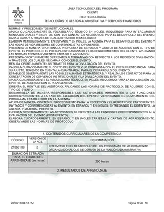 Modelo de 
Mejora 
LÍNEA TECNOLÓGICA DEL PROGRAMA 
CLIENTE 
RED TECNOLÓGICA 
TECNOLOGÍAS DE GESTIÓN ADMINISTRATIVA Y SERVICIOS FINANCIEROS 
NORMAS Y PROCEDIMIENTOS INSTITUCIONALES. 
APLICA CUIDADOSAMENTE EL VOCABULARIO TÉCNICO EN INGLÉS, REQUERIDO PARA INTERCAMBIAR 
MENSAJES ORALES Y ESCRITOS, CON LOS CONTACTOS NECESARIOS PARA EL DESARROLLO DEL EVENTO, 
CARA A CARA Y A TRAVÉS DE CUALQUIER MEDIO TECNOLÓGICO. 
ELABORA METICULOSAMENTE, EN ESPAÑOL Y EN INGLÉS, LA AGENDA PARA EL DESARROLLO DEL EVENTO Y 
LAS HOJAS DE VIDA (RESUME), DE CONFERENCISTAS O PONENTES. 
PRESENTA DE MANERA OPORTUNA LA PROPUESTA DE SERVICIOS Y COSTOS DE ACUERDO CON EL TIPO DE 
EVENTO, EL PROTOCOLO, EL PRESUPUESTO ASIGNADO Y LOS REQUERIMIENTOS DEL CLIENTE, APLICANDO 
LAS NORMAS TÉCNICAS VIGENTES PARA SU ELABORACIÓN. 
PRESENTA OPORTUNAMENTE DIFERENTES ALTERNATIVAS CON RESPECTO A LOS MEDIOS DE DIVULGACIÓN, 
A TRAVÉS DE LOS CUALES SE DARÁ A CONOCER EL EVENTO. 
REALIZA OPORTUNAMENTE LOS TRÁMITES PARA LA DIVULGACIÓN DEL EVENTO. 
CALCULA CUIDADOSAMENTE EL COSTO DEL EVENTO Y LO CONTRASTA CON EL PRESUPUESTO INICIAL PARA 
SU AJUSTE, TENIENDO EN CUENTA LA CUANTÍA REAL PARA EL DESARROLLO DEL EVENTO. 
ESTABLECE OBJETIVAMENTE LAS POSIBLES ALIANZAS ESTRATÉGICAS, Y REALIZA LOS CONTACTOS PARA LA 
CONCERTACIÓN DE CONVENIOS INSTITUCIONALES Y LA DIVULGACIÓN DEL EVENTO. 
APLICA CUIDADOSAMENTE EL VOCABULARIO TÉCNICO, EN INGLÉS, REQUERIDO PARA LA DIVULGACIÓN DEL 
EVENTO, DE ACUERDO CON EL PLAN GENERAL. 
ORIENTA EL MONTAJE DEL AUDITORIO, APLICANDO LAS NORMAS DE PROTOCOLO, DE ACUERDO CON EL 
TIPO DE EVENTO. 
DESARROLLA DE MANERA RESPONSABLE LAS ACTIVIDADES INHERENTES A LAS FUNCIONES 
CORRESPONDIENTES A LA FASE DE EJECUCIÓN DEL EVENTO, VERIFICANDO EL CUMPLIMIENTO DEL 
PROGRAMA ESTABLECIDO EN LA AGENDA. 
APLICA DE MANERA CORTÉS EL PROCEDIMIENTO PARA LA RECEPCIÓN Y EL REGISTRO DE PARTICIPANTES, 
INVITADOS Y CONFERENCISTAS AL EVENTO, EN ESPAÑOL Y EN INGLÉS, ENTREGANDO EL DISTINTIVO, LA 
AGENDA Y MATERIAL PREVISTO. 
EJECUTA OPORTUNAMENTE LAS ACTIVIDADES INHERENTES A LAS FUNCIONES CORRESPONDIENTES A LA 
EVALUACIÓN DEL EVENTO (POST-EVENTO). 
ELABORA CUIDADOSAMENTE, EN ESPAÑOL Y EN INGLÉS TARJETAS Y CARTAS DE AGRADECIMIENTO, 
OBSERVANDO LAS NORMAS DE PROTOCOLO. 
1. CONTENIDOS CURRICULARES DE LA COMPETENCIA 
CÓDIGO: DENOMINACIÓN 
21060100 
VERSIÓN DE 
LA NCL 
2 
INTERVENIR EN EL DESARROLLO DE LOS PROGRAMAS DE MEJORAMIENTO 
ORGANIZACIONAL QUE SE DERIVEN DE LA FUNCIÓN ADMINISTRATIVA 
DURACIÓN ESTIMADA 
PARA EL LOGRO DEL 
APRENDIZAJE (en horas) 250 horas 
2. RESULTADOS DE APRENDIZAJE 
20/09/13 04:18 PM Página 19 de 79 
 