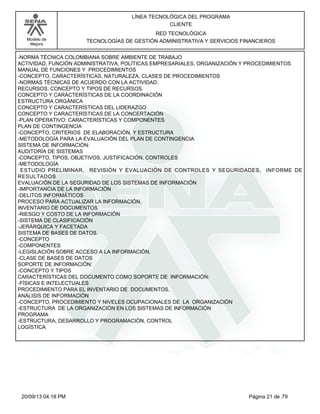 Modelo de 
Mejora 
LÍNEA TECNOLÓGICA DEL PROGRAMA 
CLIENTE 
RED TECNOLÓGICA 
TECNOLOGÍAS DE GESTIÓN ADMINISTRATIVA Y SERVICIOS FINANCIEROS 
-NORMA TÉCNICA COLOMBIANA SOBRE AMBIENTE DE TRABAJO 
ACTIVIDAD, FUNCIÓN ADMINISTRATIVA, POLÍTICAS EMPRESARIALES, ORGANIZACIÓN Y PROCEDIMIENTOS 
MANUAL DE FUNCIONES Y PROCEDIMIENTOS 
-CONCEPTO, CARACTERÍSTICAS, NATURALEZA, CLASES DE PROCEDIMIENTOS 
-NORMAS TÉCNICAS DE ACUERDO CON LA ACTIVIDAD. 
RECURSOS: CONCEPTO Y TIPOS DE RECURSOS. 
CONCEPTO Y CARACTERÍSTICAS DE LA COORDINACIÓN 
ESTRUCTURA ORGÁNICA 
CONCEPTO Y CARACTERÍSTICAS DEL LIDERAZGO 
CONCEPTO Y CARACTERÍSTICAS DE LA CONCERTACIÓN 
-PLAN OPERATIVO: CARACTERÍSTICAS Y COMPONENTES 
PLAN DE CONTINGENCIA 
-CONCEPTO, CRITERIOS DE ELABORACIÓN, Y ESTRUCTURA 
-METODOLOGÍA PARA LA EVALUACIÓN DEL PLAN DE CONTINGENCIA 
SISTEMA DE INFORMACIÓN: 
AUDITORÍA DE SISTEMAS 
-CONCEPTO, TIPOS, OBJETIVOS, JUSTIFICACIÓN, CONTROLES 
-METODOLOGÍA 
ESTUDIO PRELIMINAR, REVISIÓN Y EVALUACIÓN DE CONTROLES Y SEGURIDADES, INFORME DE 
RESULTADOS 
EVALUACIÓN DE LA SEGURIDAD DE LOS SISTEMAS DE INFORMACIÓN 
-IMPORTANCIA DE LA INFORMACIÓN 
-DELITOS INFORMÁTICOS 
PROCESO PARA ACTUALIZAR LA INFORMACIÓN. 
INVENTARIO DE DOCUMENTOS 
-RIESGO Y COSTO DE LA INFORMACIÓN 
-SISTEMA DE CLASIFICACIÓN 
-JERÁRQUICA Y FACETADA 
SISTEMA DE BASES DE DATOS. 
-CONCEPTO 
-COMPONENTES 
-LEGISLACIÓN SOBRE ACCESO A LA INFORMACIÓN. 
-CLASE DE BASES DE DATOS 
SOPORTE DE INFORMACIÓN: 
-CONCEPTO Y TIPOS 
CARACTERÍSTICAS DEL DOCUMENTO COMO SOPORTE DE INFORMACIÓN: 
-FÍSICAS E INTELECTUALES 
PROCEDIMIENTO PARA EL INVENTARIO DE DOCUMENTOS. 
ANÁLISIS DE INFORMACIÓN 
-CONCEPTO, PROCEDIMIENTO Y NIVELES OCUPACIONALES DE LA ORGANIZACIÓN 
-ESTRUCTURA DE LA ORGANIZACIÓN EN LOS SISTEMAS DE INFORMACIÓN 
PROGRAMA 
-ESTRUCTURA, DESARROLLO Y PROGRAMACIÓN, CONTROL 
LOGÍSTICA 
20/09/13 04:18 PM Página 21 de 79 
 