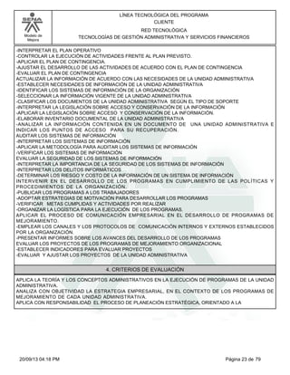 Modelo de 
Mejora 
LÍNEA TECNOLÓGICA DEL PROGRAMA 
CLIENTE 
RED TECNOLÓGICA 
TECNOLOGÍAS DE GESTIÓN ADMINISTRATIVA Y SERVICIOS FINANCIEROS 
-INTERPRETAR EL PLAN OPERATIVO 
-CONTROLAR LA EJECUCIÓN DE ACTIVIDADES FRENTE AL PLAN PREVISTO. 
-APLICAR EL PLAN DE CONTINGENCIA. 
-AJUSTAR EL DESARROLLO DE LAS ACTIVIDADES DE ACUERDO CON EL PLAN DE CONTINGENCIA 
-EVALUAR EL PLAN DE CONTINGENCIA 
ACTUALIZAR LA INFORMACIÓN DE ACUERDO CON LAS NECESIDADES DE LA UNIDAD ADMINISTRATIVA 
-ESTABLECER NECESIDADES DE INFORMACIÓN DE LA UNIDAD ADMINISTRATIVA 
-IDENTIFICAR LOS SISTEMAS DE INFORMACIÓN DE LA ORGANIZACIÓN 
-SELECCIONAR LA INFORMACIÓN VIGENTE DE LA UNIDAD ADMINISTRATIVA 
-CLASIFICAR LOS DOCUMENTOS DE LA UNIDAD ADMINISTRATIVA SEGÚN EL TIPO DE SOPORTE 
-INTERPRETAR LA LEGISLACIÓN SOBRE ACCESO Y CONSERVACIÓN DE LA INFORMACIÓN 
-APLICAR LA LEGISLACIÓN SOBRE ACCESO Y CONSERVACIÓN DE LA INFORMACIÓN. 
-ELABORAR INVENTARIO DOCUMENTAL DE LA UNIDAD ADMINISTRATIVA 
-ANALIZAR LA INFORMACIÓN CONTENIDA EN UN DOCUMENTO DE UNA UNIDAD ADMINISTRATIVA E 
INDICAR LOS PUNTOS DE ACCESO PARA SU RECUPERACIÓN. 
AUDITAR LOS SISTEMAS DE INFORMACIÓN 
-INTERPRETAR LOS SISTEMAS DE INFORMACIÓN 
-APLICAR LA METODOLOGÍA PARA AUDITAR LOS SISTEMAS DE INFORMACIÓN 
-VERIFICAR LOS SISTEMAS DE INFORMACIÓN 
EVALUAR LA SEGURIDAD DE LOS SISTEMAS DE INFORMACIÓN 
-INTERPRETAR LA IMPORTANCIA DE LA SEGURIDAD DE LOS SISTEMAS DE INFORMACIÓN 
-INTERPRETAR LOS DELITOS INFORMÁTICOS 
-DETERMINAR LOS RIESGO Y COSTO DE LA INFORMACIÓN DE UN SISTEMA DE INFORMACIÓN 
INTERVENIR EN EL DESARROLLO DE LOS PROGRAMAS EN CUMPLIMIENTO DE LAS POLÍTICAS Y 
PROCEDIMIENTOS DE LA ORGANIZACIÓN. 
-PUBLICAR LOS PROGRAMAS A LOS TRABAJADORES 
-ADOPTAR ESTRATEGIAS DE MOTIVACIÓN PARA DESARROLLAR LOS PROGRAMAS 
-VERIFICAR METAS CUMPLIDAS Y ACTIVIDADES POR REALIZAR 
-ORGANIZAR LA LOGÍSTICA PARA LA EJECUCIÓN DE LOS PROGRAMAS. 
APLICAR EL PROCESO DE COMUNICACIÓN EMPRESARIAL EN EL DESARROLLO DE PROGRAMAS DE 
MEJORAMIENTO. 
-EMPLEAR LOS CANALES Y LOS PROTOCOLOS DE COMUNICACIÓN INTERNOS Y EXTERNOS ESTABLECIDOS 
POR LA ORGANIZACIÓN. 
-PRESENTAR INFORMES SOBRE LOS AVANCES DEL DESARROLLO DE LOS PROGRAMAS 
EVALUAR LOS PROYECTOS DE LOS PROGRAMAS DE MEJORAMIENTO ORGANIZACIONAL 
-ESTABLECER INDICADORES PARA EVALUAR PROYECTOS 
-EVALUAR Y AJUSTAR LOS PROYECTOS DE LA UNIDAD ADMINISTRATIVA 
4. CRITERIOS DE EVALUACIÓN 
APLICA LA TEORÍA Y LOS CONCEPTOS ADMINISTRATIVOS EN LA EJECUCIÓN DE PROGRAMAS DE LA UNIDAD 
ADMINISTRATIVA. 
ANALIZA CON OBJETIVIDAD LA ESTRATEGIA EMPRESARIAL, EN EL CONTEXTO DE LOS PROGRAMAS DE 
MEJORAMIENTO DE CADA UNIDAD ADMINISTRATIVA. 
APLICA CON RESPONSABILIDAD EL PROCESO DE PLANEACIÓN ESTRATÉGICA, ORIENTADO A LA 
20/09/13 04:18 PM Página 23 de 79 
 